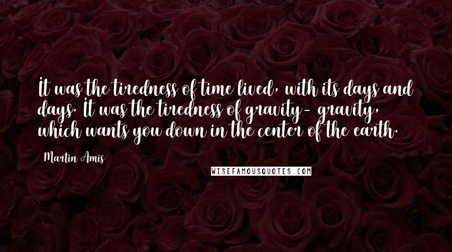 Martin Amis Quotes: It was the tiredness of time lived, with its days and days. It was the tiredness of gravity- gravity, which wants you down in the center of the earth.