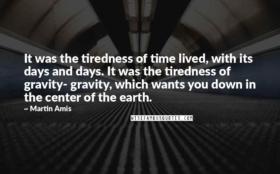 Martin Amis Quotes: It was the tiredness of time lived, with its days and days. It was the tiredness of gravity- gravity, which wants you down in the center of the earth.