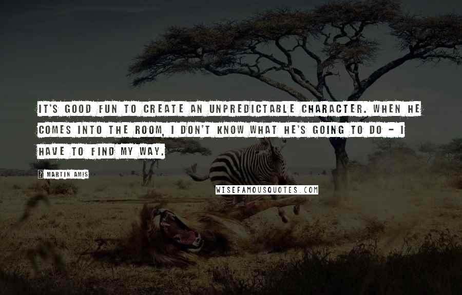 Martin Amis Quotes: It's good fun to create an unpredictable character. When he comes into the room, I don't know what he's going to do - I have to find my way.