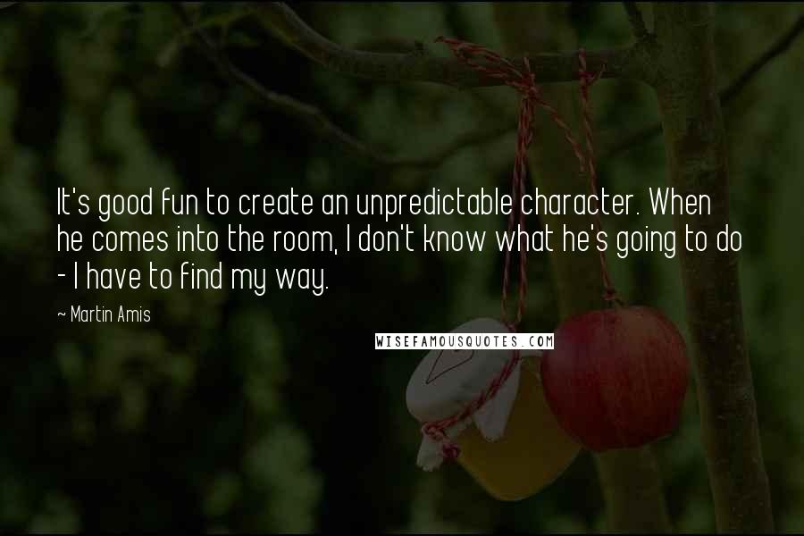 Martin Amis Quotes: It's good fun to create an unpredictable character. When he comes into the room, I don't know what he's going to do - I have to find my way.