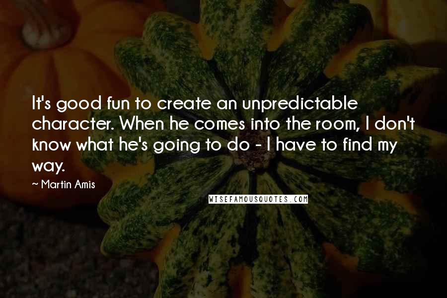 Martin Amis Quotes: It's good fun to create an unpredictable character. When he comes into the room, I don't know what he's going to do - I have to find my way.