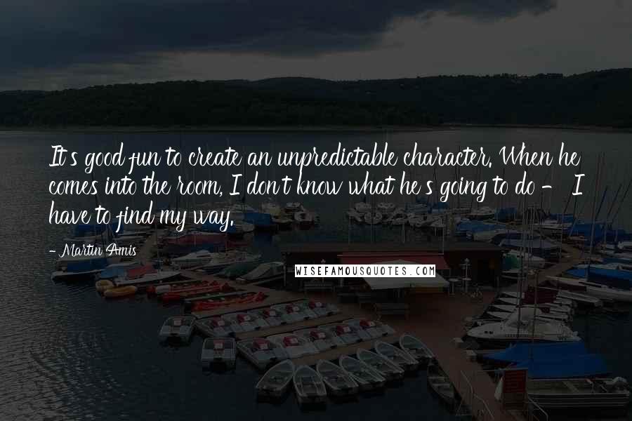 Martin Amis Quotes: It's good fun to create an unpredictable character. When he comes into the room, I don't know what he's going to do - I have to find my way.