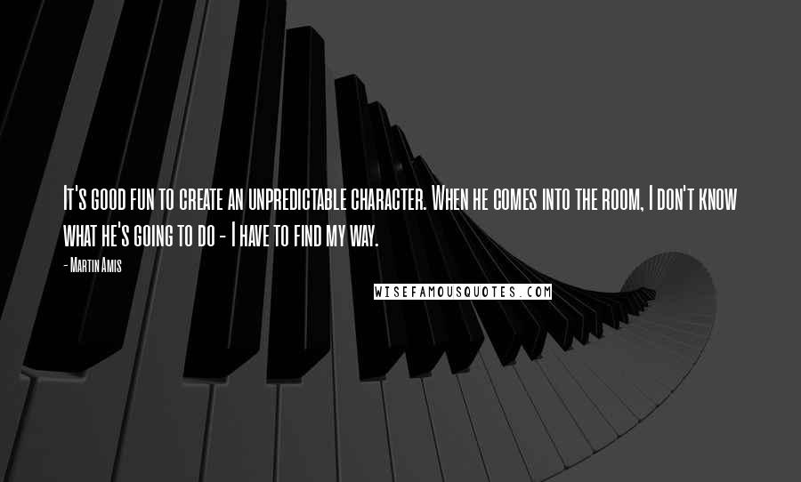 Martin Amis Quotes: It's good fun to create an unpredictable character. When he comes into the room, I don't know what he's going to do - I have to find my way.