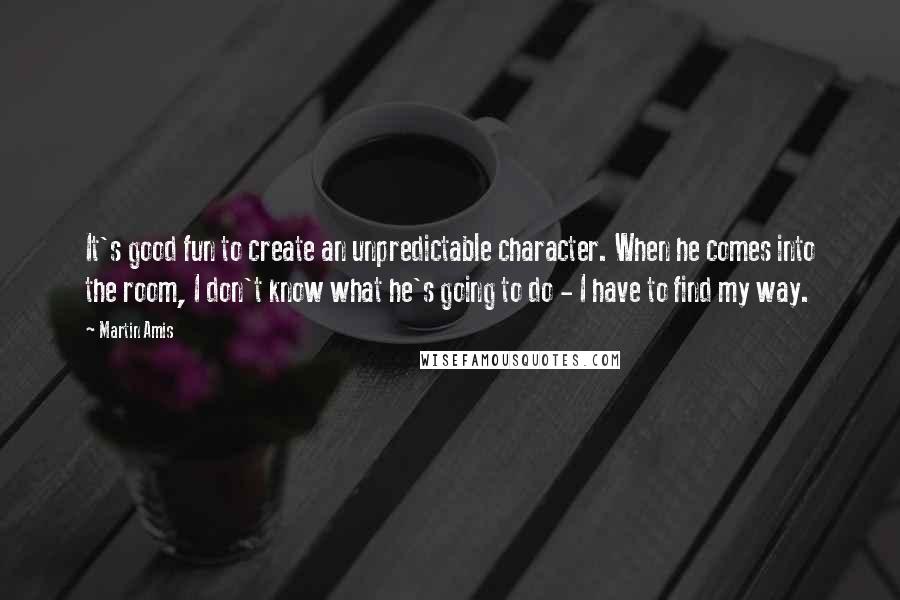 Martin Amis Quotes: It's good fun to create an unpredictable character. When he comes into the room, I don't know what he's going to do - I have to find my way.