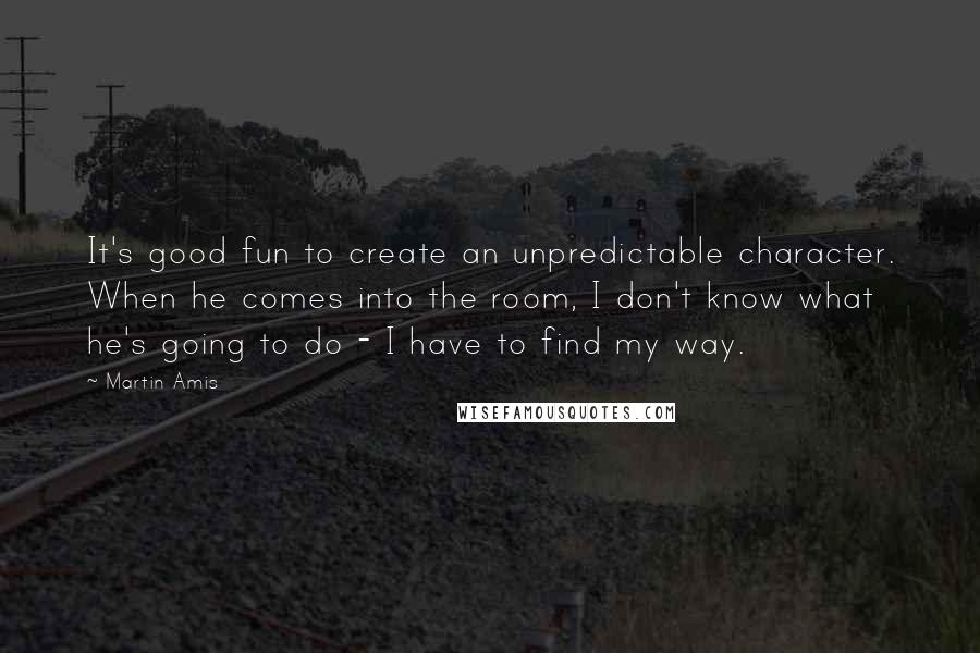 Martin Amis Quotes: It's good fun to create an unpredictable character. When he comes into the room, I don't know what he's going to do - I have to find my way.