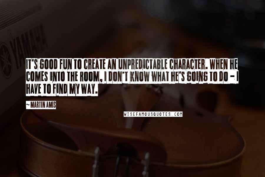 Martin Amis Quotes: It's good fun to create an unpredictable character. When he comes into the room, I don't know what he's going to do - I have to find my way.