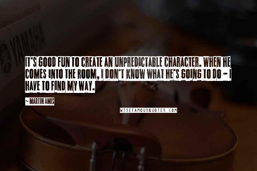 Martin Amis Quotes: It's good fun to create an unpredictable character. When he comes into the room, I don't know what he's going to do - I have to find my way.