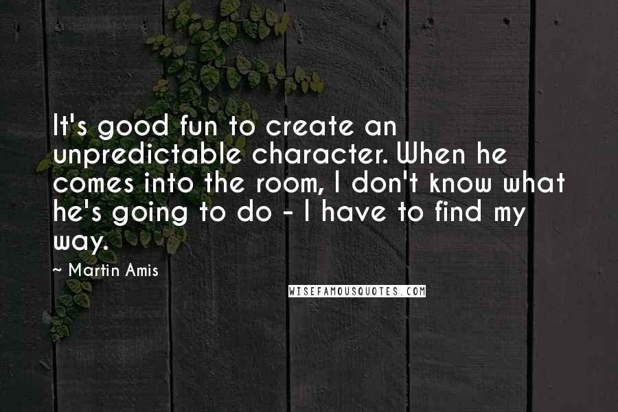 Martin Amis Quotes: It's good fun to create an unpredictable character. When he comes into the room, I don't know what he's going to do - I have to find my way.