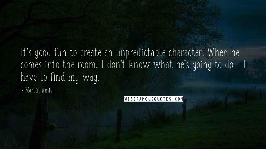 Martin Amis Quotes: It's good fun to create an unpredictable character. When he comes into the room, I don't know what he's going to do - I have to find my way.