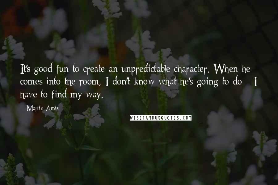 Martin Amis Quotes: It's good fun to create an unpredictable character. When he comes into the room, I don't know what he's going to do - I have to find my way.