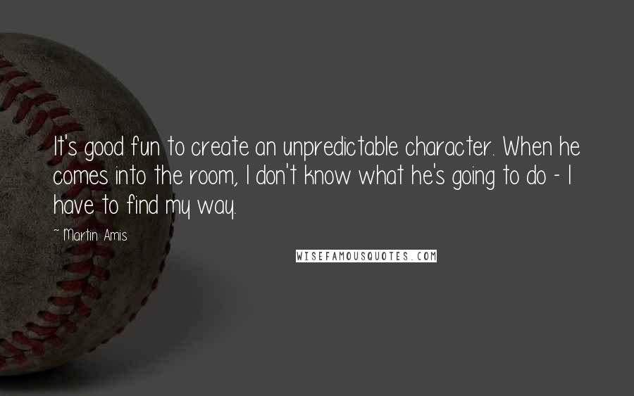 Martin Amis Quotes: It's good fun to create an unpredictable character. When he comes into the room, I don't know what he's going to do - I have to find my way.