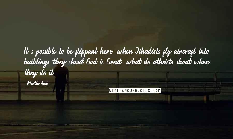 Martin Amis Quotes: It's possible to be flippant here, when Jihadists fly aircraft into buildings they shout God is Great, what do atheists shout when they do it?