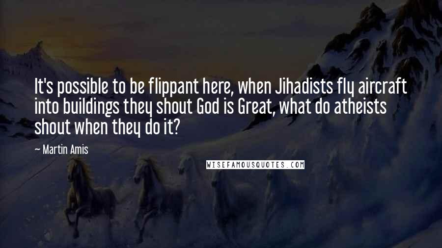 Martin Amis Quotes: It's possible to be flippant here, when Jihadists fly aircraft into buildings they shout God is Great, what do atheists shout when they do it?