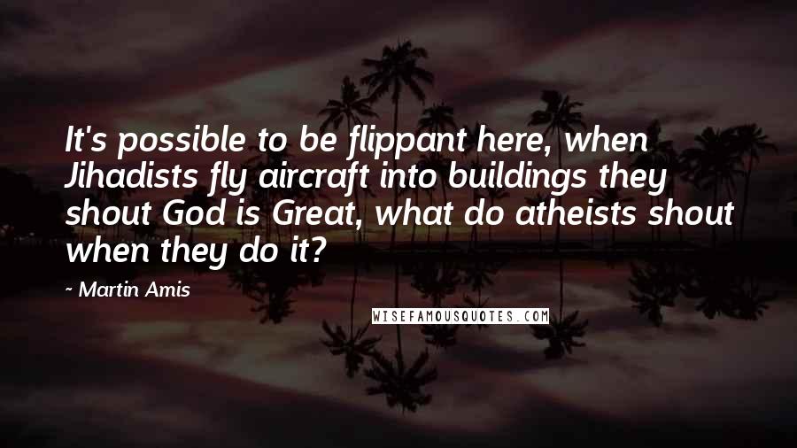 Martin Amis Quotes: It's possible to be flippant here, when Jihadists fly aircraft into buildings they shout God is Great, what do atheists shout when they do it?