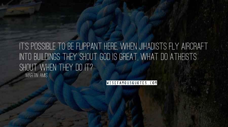 Martin Amis Quotes: It's possible to be flippant here, when Jihadists fly aircraft into buildings they shout God is Great, what do atheists shout when they do it?