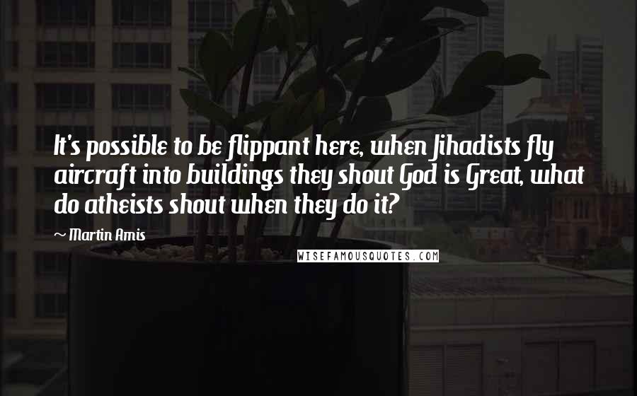 Martin Amis Quotes: It's possible to be flippant here, when Jihadists fly aircraft into buildings they shout God is Great, what do atheists shout when they do it?