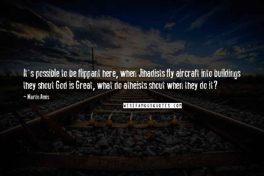 Martin Amis Quotes: It's possible to be flippant here, when Jihadists fly aircraft into buildings they shout God is Great, what do atheists shout when they do it?