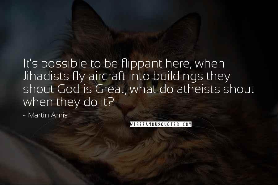 Martin Amis Quotes: It's possible to be flippant here, when Jihadists fly aircraft into buildings they shout God is Great, what do atheists shout when they do it?