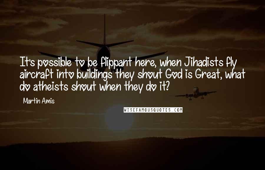 Martin Amis Quotes: It's possible to be flippant here, when Jihadists fly aircraft into buildings they shout God is Great, what do atheists shout when they do it?