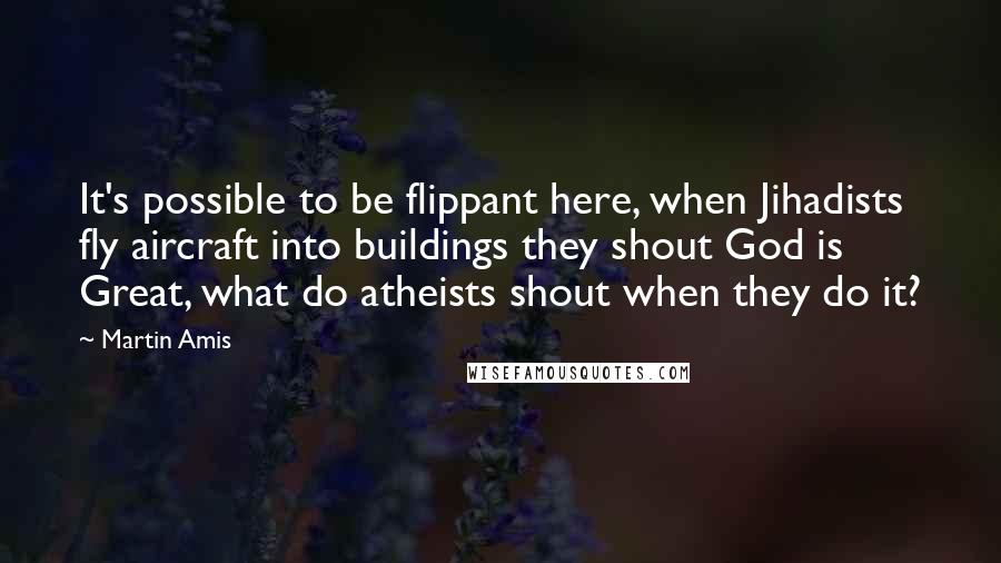 Martin Amis Quotes: It's possible to be flippant here, when Jihadists fly aircraft into buildings they shout God is Great, what do atheists shout when they do it?