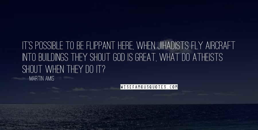 Martin Amis Quotes: It's possible to be flippant here, when Jihadists fly aircraft into buildings they shout God is Great, what do atheists shout when they do it?