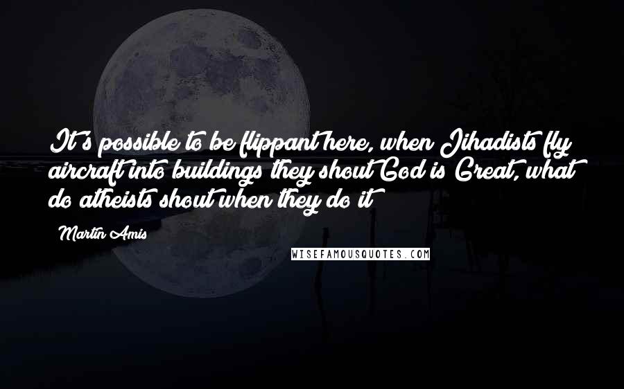 Martin Amis Quotes: It's possible to be flippant here, when Jihadists fly aircraft into buildings they shout God is Great, what do atheists shout when they do it?