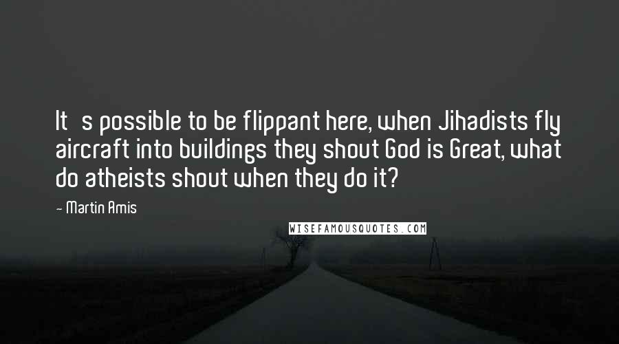 Martin Amis Quotes: It's possible to be flippant here, when Jihadists fly aircraft into buildings they shout God is Great, what do atheists shout when they do it?