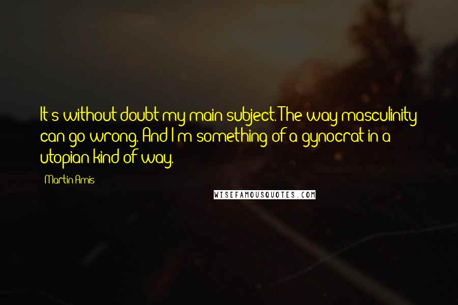 Martin Amis Quotes: It's without doubt my main subject. The way masculinity can go wrong. And I'm something of a gynocrat in a utopian kind of way.