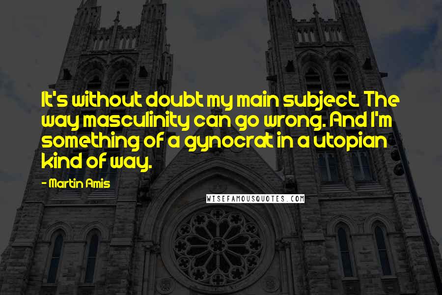 Martin Amis Quotes: It's without doubt my main subject. The way masculinity can go wrong. And I'm something of a gynocrat in a utopian kind of way.