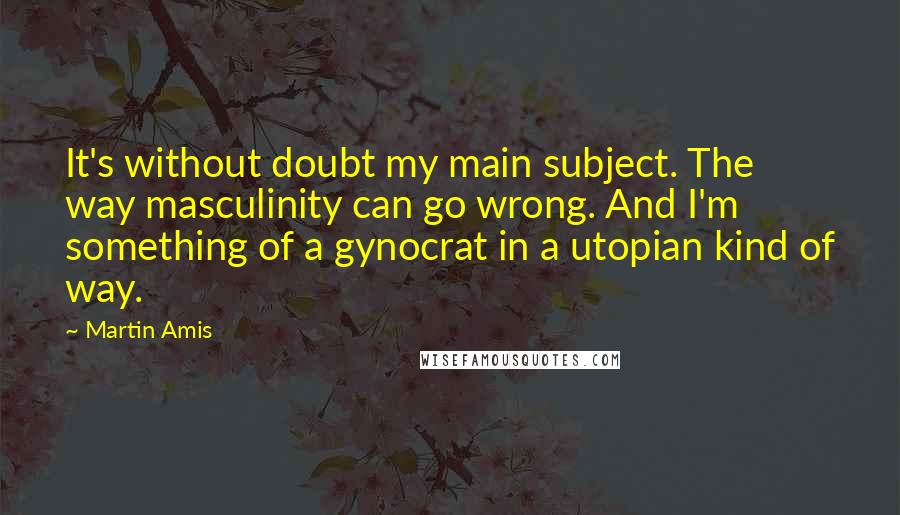 Martin Amis Quotes: It's without doubt my main subject. The way masculinity can go wrong. And I'm something of a gynocrat in a utopian kind of way.