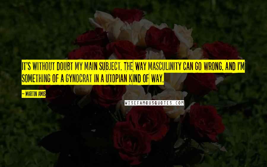 Martin Amis Quotes: It's without doubt my main subject. The way masculinity can go wrong. And I'm something of a gynocrat in a utopian kind of way.