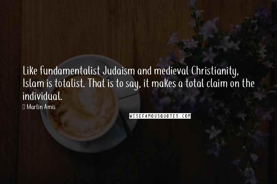 Martin Amis Quotes: Like fundamentalist Judaism and medieval Christianity, Islam is totalist. That is to say, it makes a total claim on the individual.