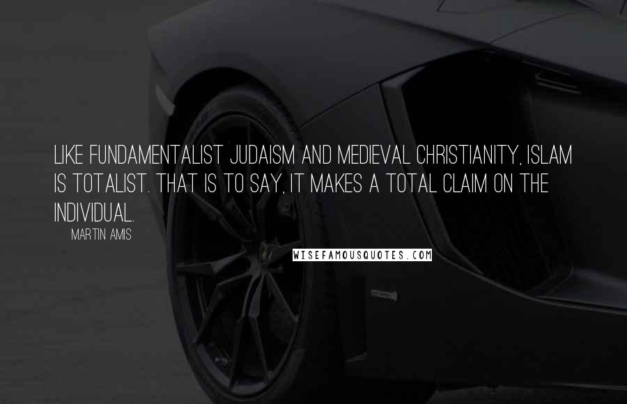 Martin Amis Quotes: Like fundamentalist Judaism and medieval Christianity, Islam is totalist. That is to say, it makes a total claim on the individual.