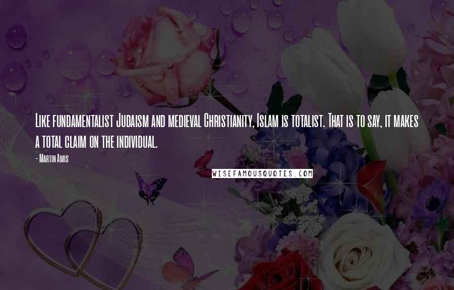 Martin Amis Quotes: Like fundamentalist Judaism and medieval Christianity, Islam is totalist. That is to say, it makes a total claim on the individual.