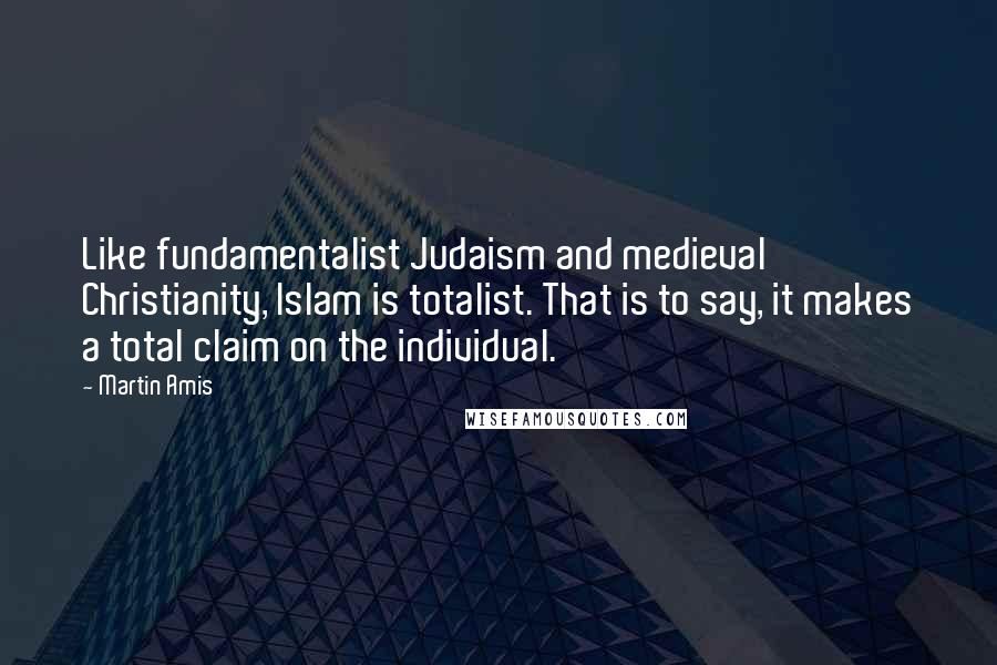 Martin Amis Quotes: Like fundamentalist Judaism and medieval Christianity, Islam is totalist. That is to say, it makes a total claim on the individual.