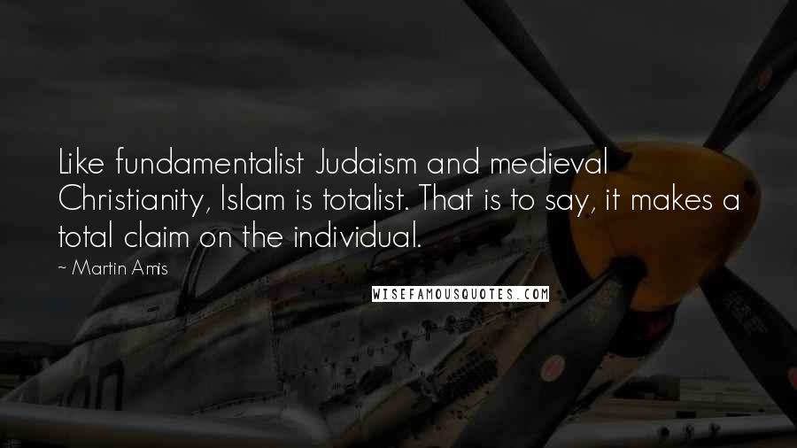 Martin Amis Quotes: Like fundamentalist Judaism and medieval Christianity, Islam is totalist. That is to say, it makes a total claim on the individual.