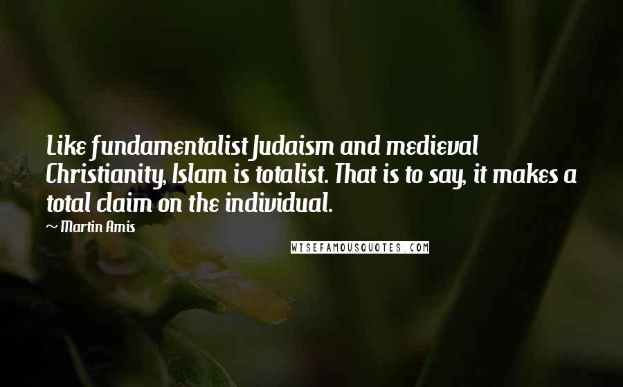 Martin Amis Quotes: Like fundamentalist Judaism and medieval Christianity, Islam is totalist. That is to say, it makes a total claim on the individual.