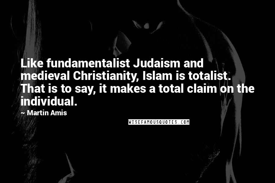 Martin Amis Quotes: Like fundamentalist Judaism and medieval Christianity, Islam is totalist. That is to say, it makes a total claim on the individual.