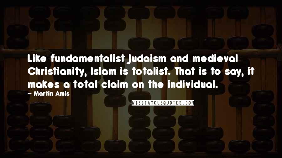 Martin Amis Quotes: Like fundamentalist Judaism and medieval Christianity, Islam is totalist. That is to say, it makes a total claim on the individual.