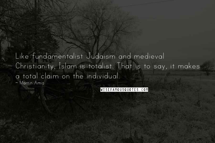 Martin Amis Quotes: Like fundamentalist Judaism and medieval Christianity, Islam is totalist. That is to say, it makes a total claim on the individual.