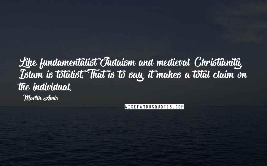 Martin Amis Quotes: Like fundamentalist Judaism and medieval Christianity, Islam is totalist. That is to say, it makes a total claim on the individual.