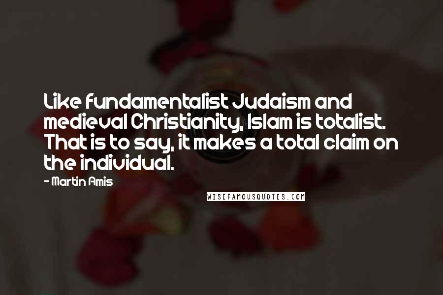 Martin Amis Quotes: Like fundamentalist Judaism and medieval Christianity, Islam is totalist. That is to say, it makes a total claim on the individual.