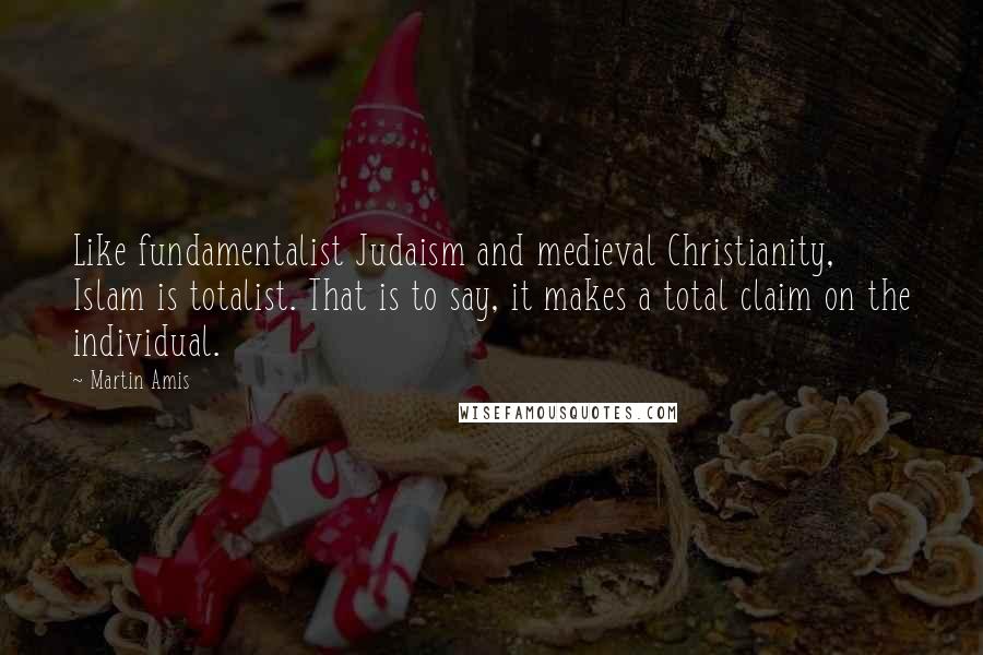 Martin Amis Quotes: Like fundamentalist Judaism and medieval Christianity, Islam is totalist. That is to say, it makes a total claim on the individual.