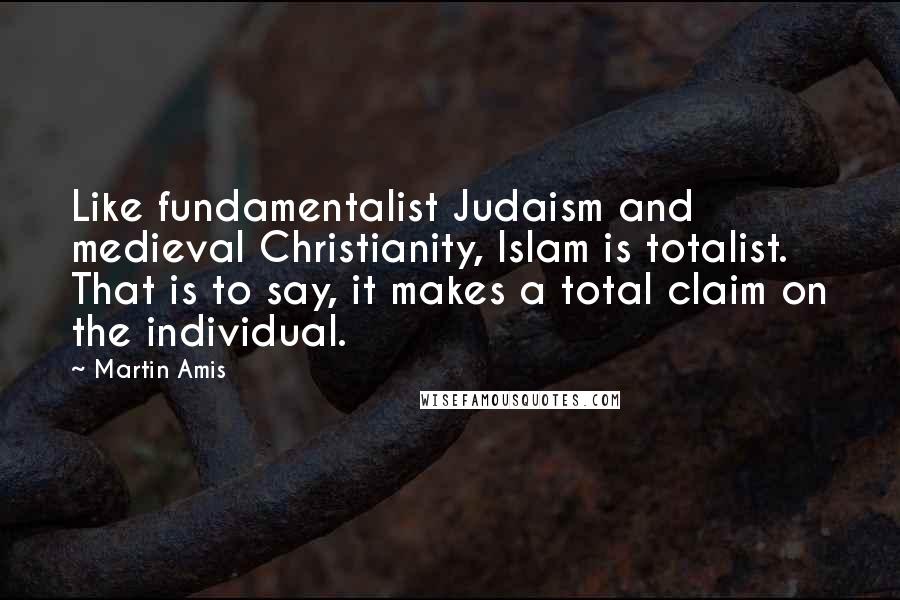 Martin Amis Quotes: Like fundamentalist Judaism and medieval Christianity, Islam is totalist. That is to say, it makes a total claim on the individual.