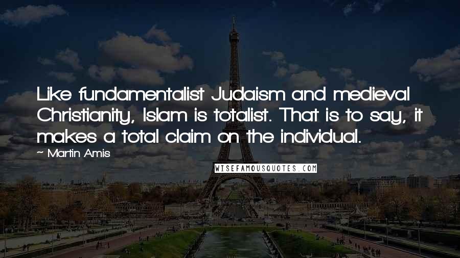 Martin Amis Quotes: Like fundamentalist Judaism and medieval Christianity, Islam is totalist. That is to say, it makes a total claim on the individual.
