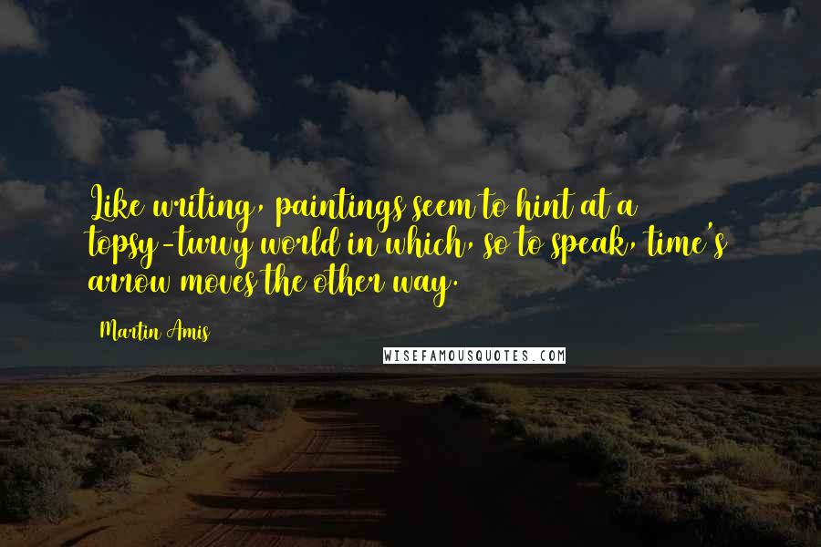 Martin Amis Quotes: Like writing, paintings seem to hint at a topsy-turvy world in which, so to speak, time's arrow moves the other way.