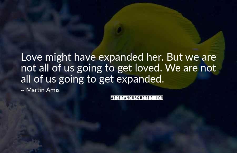 Martin Amis Quotes: Love might have expanded her. But we are not all of us going to get loved. We are not all of us going to get expanded.