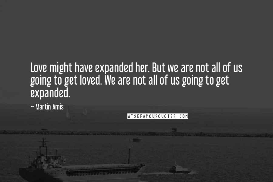 Martin Amis Quotes: Love might have expanded her. But we are not all of us going to get loved. We are not all of us going to get expanded.