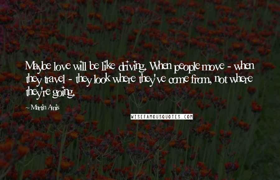 Martin Amis Quotes: Maybe love will be like driving. When people move - when they travel - they look where they've come from, not where they're going.