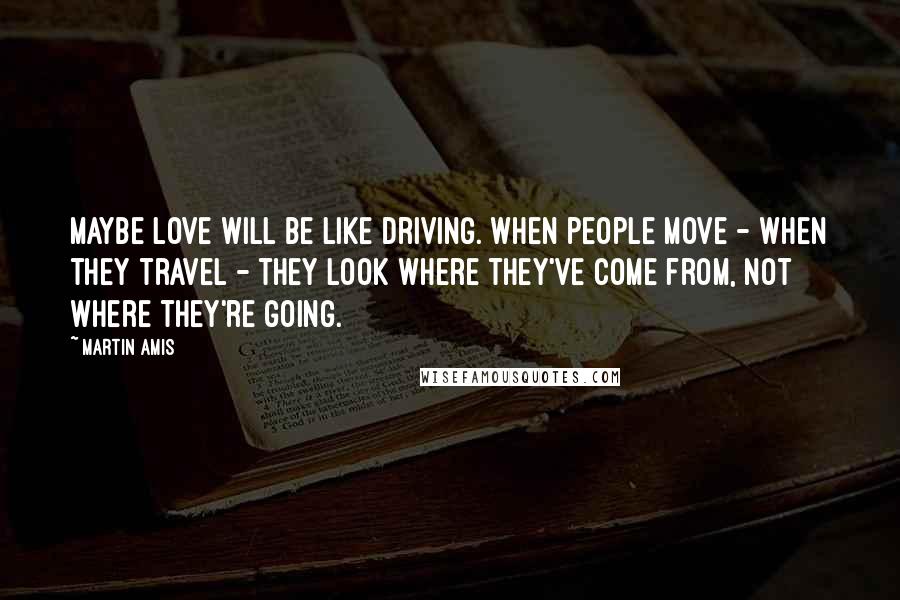 Martin Amis Quotes: Maybe love will be like driving. When people move - when they travel - they look where they've come from, not where they're going.